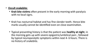 • Occult snakebite:
• Krait bite victims often present in the early morning with paralysis
with no local signs.
• Krait has nocturnal habitat and has fine slender teeth. Hence bite
marks usually cannot be identified even on close examination.
• Typical presenting history is that the patient was healthy at night, in
the morning gets up with severe epigastric/umbilical pain , followed
by typical neuroparalytic symptoms within next 4- 6 hours. There is
no history of snakebite.
 