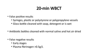 20-min WBCT
• False positive results
• Syringes, plastic or polystyrene or polypropylene vessels
• Glass bottle cleaned with soap, detergent or is wet
• Antibiotic bottles cleaned with normal saline and hot air dried
• False negative results
• Early stages
• Plasma fibrinogen >0.5g/L
 