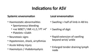 Indications for ASV
Systemic envenomation
• Haemostatic abnormalities
• Spontaneous bleeding
• +ve WBCT / INR >1.2 / PT >4”
• Platelets <1lakh
• Neurotoxic signs
• Hypotension, shock, arrythmias
• Acute kidney injury
• Haemolysis / rhabdomyolysis
Local envenomation
• Swelling > half of limb in 48 hrs
• Swelling of digit
• Rapid extension of swelling
beyond wrist/ ankle
• Enlarged tender draining lymph
node
 