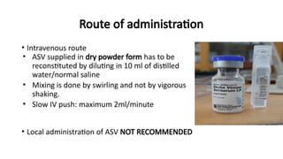 Route of administration
• Intravenous route
• ASV supplied in dry powder form has to be
reconstituted by diluting in 10 ml of distilled
water/normal saline
• Mixing is done by swirling and not by vigorous
shaking.
• Slow IV push: maximum 2ml/minute
• Local administration of ASV NOT RECOMMENDED
 