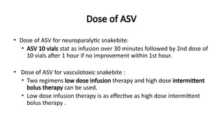 Dose of ASV
• Dose of ASV for neuroparalytic snakebite:
• ASV 10 vials stat as infusion over 30 minutes followed by 2nd dose of
10 vials after 1 hour if no improvement within 1st hour.
• Dose of ASV for vasculotoxic snakebite :
• Two regimens low dose infusion therapy and high dose intermittent
bolus therapy can be used.
• Low dose infusion therapy is as effective as high dose intermittent
bolus therapy .
 