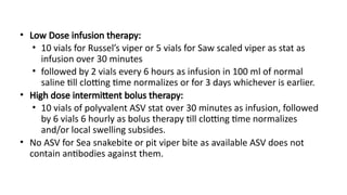 • Low Dose infusion therapy:
• 10 vials for Russel’s viper or 5 vials for Saw scaled viper as stat as
infusion over 30 minutes
• followed by 2 vials every 6 hours as infusion in 100 ml of normal
saline till clotting time normalizes or for 3 days whichever is earlier.
• High dose intermittent bolus therapy:
• 10 vials of polyvalent ASV stat over 30 minutes as infusion, followed
by 6 vials 6 hourly as bolus therapy till clotting time normalizes
and/or local swelling subsides.
• No ASV for Sea snakebite or pit viper bite as available ASV does not
contain antibodies against them.
 