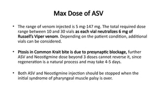 Max Dose of ASV
• The range of venom injected is 5 mg-147 mg. The total required dose
range between 10 and 30 vials as each vial neutralizes 6 mg of
Russell’s Viper venom. Depending on the patient condition, additional
vials can be considered.
• Ptosis in Common Krait bite is due to presynaptic blockage, further
ASV and Neostigmine dose beyond 3 doses cannot reverse it, since
regeneration is a natural process and may take 4-5 days.
• Both ASV and Neostigmine injection should be stopped when the
initial syndrome of pharyngeal muscle palsy is over.
 