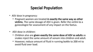 Special Population
• ASV dose in pregnancy:
• Pregnant women are treated in exactly the same way as other
victims. The same dosage of ASV is given. Refer the victim to a
gynecologist for assessment of any impact on the foetus.
• ASV dose in children:
• Children also are given exactly the same dose of ASV as adults as
snakes inject the same amount of venom into children and adult.
• However, reduce amount of fluid in running bottle to 200 ml to
avoid fluid over load.
 