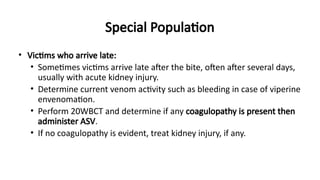 Special Population
• Victims who arrive late:
• Sometimes victims arrive late after the bite, often after several days,
usually with acute kidney injury.
• Determine current venom activity such as bleeding in case of viperine
envenomation.
• Perform 20WBCT and determine if any coagulopathy is present then
administer ASV.
• If no coagulopathy is evident, treat kidney injury, if any.
 