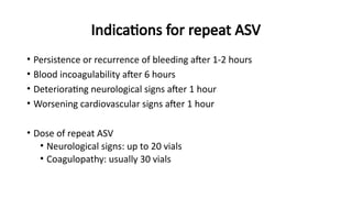 Indications for repeat ASV
• Persistence or recurrence of bleeding after 1-2 hours
• Blood incoagulability after 6 hours
• Deteriorating neurological signs after 1 hour
• Worsening cardiovascular signs after 1 hour
• Dose of repeat ASV
• Neurological signs: up to 20 vials
• Coagulopathy: usually 30 vials
 