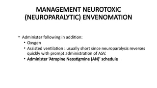 • Administer following in addition:
• Oxygen
• Assisted ventilation : usually short since neuroparalysis reverses
quickly with prompt administration of ASV.
• Administer ‘Atropine Neostigmine (AN)’ schedule
MANAGEMENT NEUROTOXIC
(NEUROPARALYTIC) ENVENOMATION
 