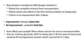 • Stop Atropine neostigmine (AN) dosage schedule if:
• Patient has complete recovery from neuroparalysis.
• Patient shows side effects in the form of fasciculations or bradycardia.
• If there is no improvement after 3 doses.
• Improvement indicates Cobra bite.
• No improvement - probable Krait bite.
• Krait affects pre-synaptic fibres where calcium ion acts as neurotransmitter
• Give Inj. Calcium gluconate 10ml IV slowly over 5-10 min every 6 hourly and
continue till neuroparalysis recovers which may last for 5-7 days.
 