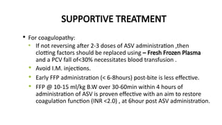 SUPPORTIVE TREATMENT
• For coagulopathy:
• If not reversing after 2-3 doses of ASV administration ,then
clotting factors should be replaced using – Fresh Frozen Plasma
and a PCV fall of<30% necessitates blood transfusion .
• Avoid I.M. injections.
• Early FFP administration (< 6-8hours) post-bite is less effective.
• FFP @ 10-15 ml/kg B.W over 30-60min within 4 hours of
administration of ASV is proven effective with an aim to restore
coagulation function (INR <2.0) , at 6hour post ASV administration.
 