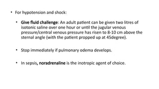 • For hypotension and shock:
• Give fluid challenge: An adult patient can be given two litres of
isotonic saline over one hour or until the jugular venous
pressure/central venous pressure has risen to 8-10 cm above the
sternal angle (with the patient propped up at 45degree).
• Stop immediately if pulmonary odema develops.
• In sepsis, noradrenaline is the inotropic agent of choice.
 