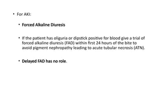 • For AKI:
• Forced Alkaline Diuresis
• If the patient has oliguria or dipstick positive for blood give a trial of
forced alkaline diuresis (FAD) within first 24 hours of the bite to
avoid pigment nephropathy leading to acute tubular necrosis (ATN).
• Delayed FAD has no role.
 