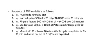 • Sequence of FAD in adults is as follows:
1. Inj. Frusemide 40 mg IV stat
2. Inj. Normal saline 500 ml + 20 ml of NaHCO3 over 20 minutes
3. Inj. Ringer’s lactate 500 ml + 20 ml of NaHCO3 over 20 minutes
4. Inj. 5% dextrose 500 ml + 10 ml of Potassium Chloride over 90
minutes
5. Inj. Mannitol 150 ml over 20 min – Whole cycle completes in 2 h
30 min and urine output of 3 ml/min is expected.
 