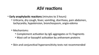 ASV reactions
• Early anaphylactic reactions (minutes to 3 hours)
• Urticaria, dry cough, fever, vomiting, diarrhoea, pain abdomen,
tachycardia, hypotension, bronchospasm, angio-edema
• Mechanisms:
• Complement activation by IgG aggregates or Fc fragments
• Mast cell or basophil activation by antivenom proteins
• Skin and conjunctival hypersensitivity tests not recommended
 