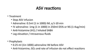 ASV reactions
• Treatment
• Stop ASV infusion
• Adrenaline: 0.5ml (1 in 1000) IM, q 5-10 min
• IV adrenaline: 1mg (1 in 1000) in 250ml D5% or NS (1-4ug/min)
• Anti-histamine (H1) / Inhaled SABA
• Leg elevation / Intravenous fluids
• Prophylaxis
• 0.25 ml (1in 1000) adrenaline IM before ASV
• Anti-histamine, GCs and rate of infusion do not effect reactions
 