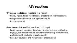 ASV reactions
• Pyrogenic (endotoxin) reactions (1-2 hours)
• Chills / rigors, fever, vasodilation, hypotension, febrile seizures
• Pyrogen contamination during manufacture
• Rx: Paracetamol
• Late (serum sickness like) reactions (1-12 days)
• Fever, nausea, vomiting, diarrhoea, itching, urticaria, arthralgia,
myalgia, lymphadenopathy, periarticular swelling, mononeuritis,
proteinuria, IC nephritis, encephalopathy
• Rx: 5 day course of anti-histamine or prednisolone
 