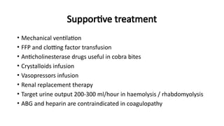 Supportive treatment
• Mechanical ventilation
• FFP and clotting factor transfusion
• Anticholinesterase drugs useful in cobra bites
• Crystalloids infusion
• Vasopressors infusion
• Renal replacement therapy
• Target urine output 200-300 ml/hour in haemolysis / rhabdomyolysis
• ABG and heparin are contraindicated in coagulopathy
 