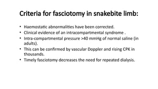 Criteria for fasciotomy in snakebite limb:
• Haemostatic abnormalities have been corrected.
• Clinical evidence of an intracompartmental syndrome .
• Intra-compartmental pressure >40 mmHg of normal saline (in
adults).
• This can be confirmed by vascular Doppler and rising CPK in
thousands.
• Timely fasciotomy decreases the need for repeated dialysis.
 