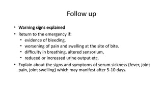 Follow up
• Warning signs explained
• Return to the emergency if:
• evidence of bleeding.
• worsening of pain and swelling at the site of bite.
• difficulty in breathing, altered sensorium,
• reduced or increased urine output etc.
• Explain about the signs and symptoms of serum sickness (fever, joint
pain, joint swelling) which may manifest after 5-10 days.
 
