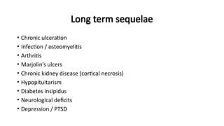 Long term sequelae
• Chronic ulceration
• Infection / osteomyelitis
• Arthritis
• Marjolin’s ulcers
• Chronic kidney disease (cortical necrosis)
• Hypopituitarism
• Diabetes insipidus
• Neurological deficits
• Depression / PTSD
 
