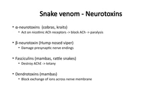 Snake venom - Neurotoxins
• α-neurotoxins (cobras, kraits)
• Act on nicotinic ACh receptors -> block ACh -> paralysis
• β-neurotoxin (Hump nosed viper)
• Damage presynaptic nerve endings
• Fasciculins (mambas, rattle snakes)
• Destroy AChE -> tetany
• Dendrotoxins (mambas)
• Block exchange of ions across nerve membrane
 