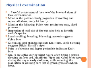 Physical examination
 Careful assessment of the site of the bite and signs of
local envenomation
 Monitor the patient closely,progrssion of swelling and
repeat all above, every 1-2 hourly.
 Monitor the following: Pulse rate, respiratory rate, blood
pressure .
 Inspection of local site of bite can also help to identify
snake’s species.
 Local swelling, bleeding, blistering, necrosis suggests
Cobra bite.
 Minimum local changes indicate Krait bite. Local bleeding
suggests Nilgiri Russel’s viper.
 Pain in abdomen and hyper peristalsis indicates Krait
bite.
 Kraits are active during night hours, often biting a person
sleeping on floor bed. Maximum Viper and Cobra bites occur
during the day or early darkness, while watering the
plantation or walking bare foot in grown grass or soybean
crops.
 