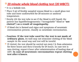  20 minute whole blood clotting test (20 WBCT):
– It is a bedside test.
– Place 2 ml of freshly sampled venous blood in a small glass test
tube and leave undisturbed for 20 minutes at ambient
temperature.
– Gently tilt the test tube to see if the blood is still liquid; the
patient has hypofibrinogenaemia (“incoagulable” blood or “not
clotted”) as a result of coagulopathy.
 if blood clot is formed and signs and symptoms of neurotoxic
envenomation present, classify as neurotoxic envenomation.
– Caution: If the test tube used for the test is not made of
ordinary glass, its wall may not stimulate clotting of the blood
sample in the usual way and test will be invalid.
 If clotted, the test should be carried out every 1 h from admission
for three hours and then 6 hourly for 24 hours. In case test is
non-clotting, repeat 6 hour after administration of loading dose of
ASV. In case of neurotoxic envenomation repeat clotting
test after 6 hours.
 