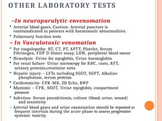 OTHER LABORATORY TESTS
--In neuroparalytic envenomation
• Arterial blood gases. Caution: Arterial puncture is
contraindicated in patients with haemostatic abnormalities.
• Pulmonary function tests
– In Vasculotoxic venomation
• For coagulopathy- BT, CT, PT, APTT, Platelet, Serum
Fibrinogen, FDP D-Dimer assay, LDH, peripheral blood smear
• Hemolysis -Urine for myoglobin, Urine haemoglobin
• For renal failure- Urine microscopy for RBC, casts, RFT,
urinary proteins,creatinine ratio
• Hepatic injury – LFTs including SGOT, SGPT, Alkaline
phosphatase, serum proteins
• Cardiotoxicity- CPK-MB, 2D Echo, BNP
• Myotoxic – CPK, SGOT, Urine myoglobin, compartment
pressure
• Infection- Serum procalcitonin, culture (blood, urine, wound)
and sensitivity
– Arterial blood gases and urine examination should be repeated at
frequent intervals during the acute phase to assess progressive
systemic toxicity.
 