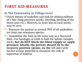 FIRST AID MEASU RES
At The Community or Village Level
 Check history of snakebite and look for obvious evidence
of a bite (fang puncture marks, bleeding, swelling of the
bitten part etc.). However, in krait bite no local marks
may be seen.
 – Reassure the patient as around 70% of all snakebites
are from non-venomous species.
 – Immobilize the limb in the same way as a fractured
limb. Use bandages or cloth to hold the splints (wooden
stick), but do NOT block the blood supply or apply
pressure. Ideally the patient should lie in the
recovery position (prone, on the left side) with
his/her airway protected to minimize the risk of
aspiration of vomitus
 