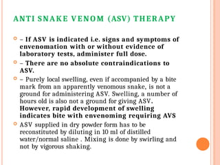 ANTI SNAKE VENOM (ASV) THERAPY
 – If ASV is indicated i.e. signs and symptoms of
envenomation with or without evidence of
laboratory tests, administer full dose.
 – There are no absolute contraindications to
ASV.
 – Purely local swelling, even if accompanied by a bite
mark from an apparently venomous snake, is not a
ground for administering ASV. Swelling, a number of
hours old is also not a ground for giving ASV.
However, rapid development of swelling
indicates bite with envenoming requiring AVS
 ASV supplied in dry powder form has to be
reconstituted by diluting in 10 ml of distilled
water/normal saline . Mixing is done by swirling and
not by vigorous shaking.
 