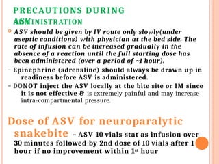 PRECAUTIONS DURING
ASV
ADMINISTRATION
 AS V should be given by IV route only slowly(under
aseptic conditions) with physician at the bed side. The
rate of infusion can be increased gradually in the
absence of a reaction until the full starting dose has
been administered (over a period of ~1 hour).
– Epinephrine (adrenaline) should always be drawn up in
readiness before ASV is administered.
– DONOT inject the ASV locally at the bite site or IM since
it is not effective & is extremely painful and may increase
intra-compartmental pressure.
Dose of ASV for neuroparalytic
snakebite – ASV 10 vials stat as infusion over
30 minutes followed by 2nd dose of 10 vials after 1
hour if no improvement within 1st hour
 