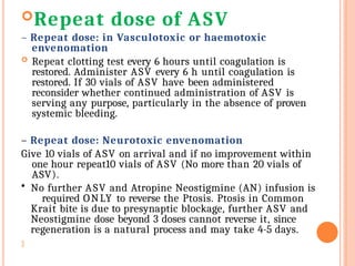 Repeat dose of ASV
– Repeat dose: in Vasculotoxic or haemotoxic
envenomation
 Repeat clotting test every 6 hours until coagulation is
restored. Administer ASV every 6 h until coagulation is
restored. If 30 vials of ASV have been administered
reconsider whether continued administration of ASV is
serving any purpose, particularly in the absence of proven
systemic bleeding.
– Repeat dose: Neurotoxic envenomation
Give 10 vials of ASV on arrival and if no improvement within
one hour repeat10 vials of ASV (No more than 20 vials of
ASV).
• No further ASV and Atropine Neostigmine (AN) infusion is
required ONLY to reverse the Ptosis. Ptosis in Common
Krait bite is due to presynaptic blockage, further ASV and
Neostigmine dose beyond 3 doses cannot reverse it, since
regeneration is a natural process and may take 4-5 days.

 