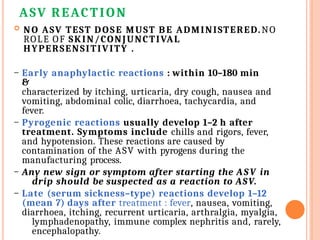 ASV REACTION
 NO ASV TEST DOSE MUST BE ADMINISTERED.NO
ROLE OF SKIN/CONJUNCTIVAL
HYPERSENSITIVITY .
– Early anaphylactic reactions : within 10–180 min
&
characterized by itching, urticaria, dry cough, nausea and
vomiting, abdominal colic, diarrhoea, tachycardia, and
fever.
– Pyrogenic reactions usually develop 1–2 h after
treatment. Symptoms include chills and rigors, fever,
and hypotension. These reactions are caused by
contamination of the ASV with pyrogens during the
manufacturing process.
– Any new sign or symptom after starting the ASV in
drip should be suspected as a reaction to ASV.
– Late (serum sickness–type) reactions develop 1–12
(mean 7) days after treatment : fever, nausea, vomiting,
diarrhoea, itching, recurrent urticaria, arthralgia, myalgia,
lymphadenopathy, immune complex nephritis and, rarely,
encephalopathy.
 