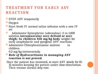 TREATMENT FO R EARLY ASV
REACTION
 STOP ASV temporarily
 Oxygen
 Start fresh IV normal saline infusion with a new IV
set
 Administer Epinephrine (adrenaline) (1 in 1,000
solution intramuscular over deltoid or over
thigh; In children 0.01 mg/kg body weight) for
early anaphylactic and pyrogenic ASV reactions.
 Administer Chlorpheniramine maleate in
children
0.2 mg/kg intravenously.
 Role of Hydrocortisone in managing ASV
reaction is not proved.
Once the patient has recovered, re-start ASV slowly for 10-
15 minutes keeping the patient under close observation.
Then resume normal drip rate.
 