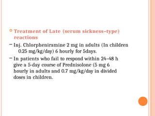  Treatment of Late (serum sickness–type)
reactions
– Inj. Chlorpheniramine 2 mg in adults (In children
0.25 mg/kg/day) 6 hourly for 5days.
– In patients who fail to respond within 24–48 h
give a 5-day course of Prednisolone (5 mg 6
hourly in adults and 0.7 mg/kg/day in divided
doses in children.
 