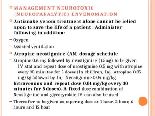  MANAGEMENT NEUROTOXIC
(NEUROPARALYTIC) ENVENOMATION
 Antisnake venom treatment alone cannot be relied
upon to save the life of a patient . Administer
following in addition:
– Oxygen
– Assisted ventilation
 Atropine neostigmine (AN) dosage schedule
– Atropine 0.6 mg followed by neostigmine (1.5mg) to be given
IV stat and repeat dose of neostigmine 0.5 mg with atropine
every 30 minutes for 5 doses (In children, Inj. Atropine 0.05
mg/kg followed by Inj. Neostigmine 0.04 mg/kg
Intravenous and repeat dose 0.01 mg/kg every 30
minutes for 5 doses). A fixed dose combination of
Neostigmine and glycopyrolate IV can also be used.
– Thereafter to be given as tapering dose at 1 hour, 2 hour, 6
hours and 12 hour
 