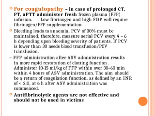  For coagulopathy – in case of prolonged CT,
PT, aPTT administer fresh frozen plasma (FFP)
infusion. Low fibrinogen and high FDP will require
fibrinogen/FFP supplementation.
 Bleeding leads to anaemia, PCV of 30% must be
maintained, therefore, measure serial PCV every 4 – 6
h depending upon bleeding severity of patients. If PCV
is lower than 30 needs blood transfusion/PCV
transfusion.
– FFP administration after ASV administration results
in more rapid restoration of clotting function .
Administer 10-15 ml/kg of FFP within over 30–60 min
within 4 hours of ASV administration. The aim should
be a return of coagulation function, as defined by an INR
of < 2.0, at 6 h after ASV administration was
commenced.
 Antifibrinolytic agents are not effective and
should not be used in victims
 
