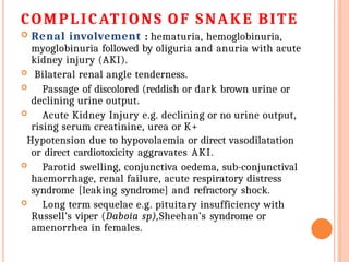 COMPLICATIONS O F SNAKE BITE
 Renal involvement : hematuria, hemoglobinuria,
myoglobinuria followed by oliguria and anuria with acute
kidney injury (AKI).
 Bilateral renal angle tenderness.
 Passage of discolored (reddish or dark brown urine or
declining urine output.
 Acute Kidney Injury e.g. declining or no urine output,
rising serum creatinine, urea or K+
Hypotension due to hypovolaemia or direct vasodilatation
or direct cardiotoxicity aggravates AKI.
 Parotid swelling, conjunctiva oedema, sub-conjunctival
haemorrhage, renal failure, acute respiratory distress
syndrome [leaking syndrome] and refractory shock.
 Long term sequelae e.g. pituitary insufficiency with
Russell’s viper (Daboia sp),Sheehan’s syndrome or
amenorrhea in females.
 