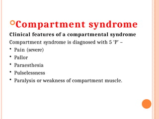 Compartment syndrome
Clinical features of a compartmental syndrome
Compartment syndrome is diagnosed with 5 ‘P’ –
• Pain (severe)
• Pallor
• Paraesthesia
• Pulselessness
• Paralysis or weakness of compartment muscle.
 