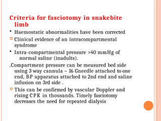 Criteria for fasciotomy in snakebite
limb
• Haemostatic abnormalities have been corrected
 Clinical evidence of an intracompartmental
syndrome
• Intra-compartmental pressure >40 mmHg of
normal saline (inadults).
.Compartment pressure can be measured bed side
using 3 way cannula – 16 Gneedle attached to one
end, BP apparatus attached to 2nd end and saline
infusion on 3rd side .
 This can be confirmed by vascular Doppler and
rising CPK in thousands. Timely fasciotomy
decreases the need for repeated dialysis
 