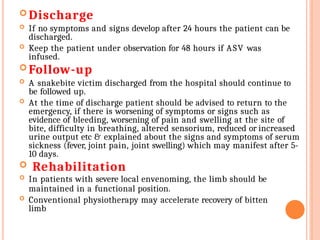  Discharge
 If no symptoms and signs develop after 24 hours the patient can be
discharged.
 Keep the patient under observation for 48 hours if ASV was
infused.
 Follow-up
 A snakebite victim discharged from the hospital should continue to
be followed up.
 At the time of discharge patient should be advised to return to the
emergency, if there is worsening of symptoms or signs such as
evidence of bleeding, worsening of pain and swelling at the site of
bite, difficulty in breathing, altered sensorium, reduced or increased
urine output etc & explained about the signs and symptoms of serum
sickness (fever, joint pain, joint swelling) which may manifest after 5-
10 days.
 Rehabilitation
 In patients with severe local envenoming, the limb should be
maintained in a functional position.
 Conventional physiotherapy may accelerate recovery of bitten
limb
 