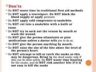 Don’ts
– Do NOT waste time in traditional first aid methods
– Do NOT apply a tourniquet. Do NOT block the
blood supply or apply pressure.
– Do NOT apply cold compresses to snakebite.
– Do NOT cut into a snakebite with a knife or
razor.
– Do NOT try to suck out the venom by mouth or
wash the wound.
– Do NOT give the person stimulants or pain
medications unless a doctor tells you to do so.
– Do NOT give the person anything by mouth.
– Do NOT raise the site of the bite above the level of
the person's heart.
– Do NOT attempt to kill or catch the snake as this
may be dangerous. Bring in the dead snake only if
this can be done safely. Do NOT waste time hunting
for the snake, and do NOT risk another bite if it is
not easy to kill the snake
 