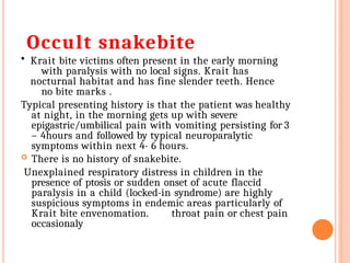 Occult snakebite
• Krait bite victims often present in the early morning
with paralysis with no local signs. Krait has
nocturnal habitat and has fine slender teeth. Hence
no bite marks .
Typical presenting history is that the patient was healthy
at night, in the morning gets up with severe
epigastric/umbilical pain with vomiting persisting for 3
– 4hours and followed by typical neuroparalytic
symptoms within next 4- 6 hours.
 There is no history of snakebite.
Unexplained respiratory distress in children in the
presence of ptosis or sudden onset of acute flaccid
paralysis in a child (locked-in syndrome) are highly
suspicious symptoms in endemic areas particularly of
Krait bite envenomation. throat pain or chest pain
occasionaly
 
