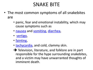 SNAKE BITE
• The most common symptoms of all snakebites
are
• panic, fear and emotional instability, which may
cause symptoms such as
• nausea and vomiting, diarrhea,
• vertigo,
• fainting,
• tachycardia, and cold, clammy skin.
 Television, literature, and folklore are in part
responsible for the hype surrounding snakebites,
and a victim may have unwarranted thoughts of
imminent death.
 
