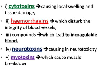 • i) cytotoxins causing local swelling and
tissue damage,
• ii) haemorrhagins which disturb the
integrity of blood vessels,
• iii) compounds which lead to incoagulable
blood,
• iv) neurotoxins causing in neurotoxicity
• v) myotoxins which cause muscle
breakdown
 