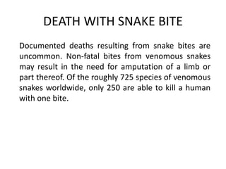 DEATH WITH SNAKE BITE
Documented deaths resulting from snake bites are
uncommon. Non-fatal bites from venomous snakes
may result in the need for amputation of a limb or
part thereof. Of the roughly 725 species of venomous
snakes worldwide, only 250 are able to kill a human
with one bite.
 