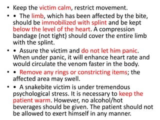 • Keep the victim calm, restrict movement.
• • The limb, which has been affected by the bite,
should be immobilized with splint and be kept
below the level of the heart. A compression
bandage (not tight) should cover the entire limb
with the splint.
• • Assure the victim and do not let him panic.
When under panic, it will enhance heart rate and
would circulate the venom faster in the body.
• • Remove any rings or constricting items; the
affected area may swell.
• • A snakebite victim is under tremendous
psychological stress. It is necessary to keep the
patient warm. However, no alcohol/hot
beverages should be given. The patient should not
be allowed to exert himself in any manner.
 
