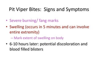 Pit Viper Bites: Signs and Symptoms
• Severe burning/ fang marks
• Swelling (occurs in 5 minutes and can involve
entire extremity)
– Mark extent of swelling on body
• 6-10 hours later: potential discoloration and
blood filled blisters
 