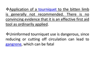 Application of a tourniquet to the bitten limb
is generally not recommended. There is no
convincing evidence that it is an effective first aid
tool as ordinarily applied.
Uninformed tourniquet use is dangerous, since
reducing or cutting off circulation can lead to
gangrene, which can be fatal
 