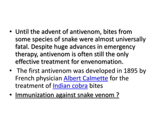 • Until the advent of antivenom, bites from
some species of snake were almost universally
fatal. Despite huge advances in emergency
therapy, antivenom is often still the only
effective treatment for envenomation.
• The first antivenom was developed in 1895 by
French physician Albert Calmette for the
treatment of Indian cobra bites
• Immunization against snake venom ?
 
