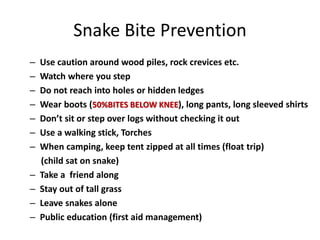 Snake Bite Prevention
– Use caution around wood piles, rock crevices etc.
– Watch where you step
– Do not reach into holes or hidden ledges
– Wear boots (50%BITES BELOW KNEE), long pants, long sleeved shirts
– Don’t sit or step over logs without checking it out
– Use a walking stick, Torches
– When camping, keep tent zipped at all times (float trip)
(child sat on snake)
– Take a friend along
– Stay out of tall grass
– Leave snakes alone
– Public education (first aid management)
 